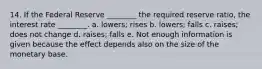 14. If the Federal Reserve ________ the required reserve ratio, the interest rate ________. a. lowers; rises b. lowers; falls c. raises; does not change d. raises; falls e. Not enough information is given because the effect depends also on the size of the monetary base.