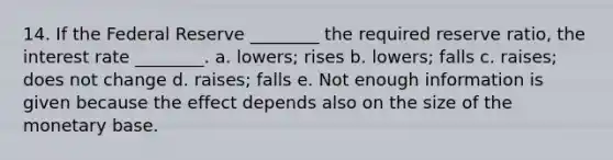 14. If the Federal Reserve ________ the required reserve ratio, the interest rate ________. a. lowers; rises b. lowers; falls c. raises; does not change d. raises; falls e. Not enough information is given because the effect depends also on the size of the monetary base.