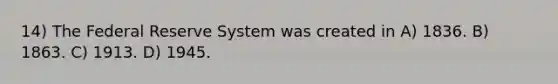 14) The Federal Reserve System was created in A) 1836. B) 1863. C) 1913. D) 1945.