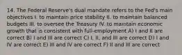 14. The Federal Reserve's dual mandate refers to the Fed's main objectives I. to maintain price stability II. to maintain balanced budgets III. to oversee the Treasury IV. to maintain economic growth that is consistent with full-employment A) I and II are correct B) I and III are correct C) I, II, and III are correct D) I and IV are correct E) III and IV are correct F) II and III are correct