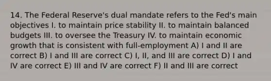 14. The Federal Reserve's dual mandate refers to the Fed's main objectives I. to maintain price stability II. to maintain balanced budgets III. to oversee the Treasury IV. to maintain economic growth that is consistent with full-employment A) I and II are correct B) I and III are correct C) I, II, and III are correct D) I and IV are correct E) III and IV are correct F) II and III are correct