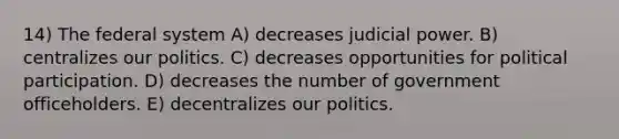 14) The federal system A) decreases judicial power. B) centralizes our politics. C) decreases opportunities for political participation. D) decreases the number of government officeholders. E) decentralizes our politics.