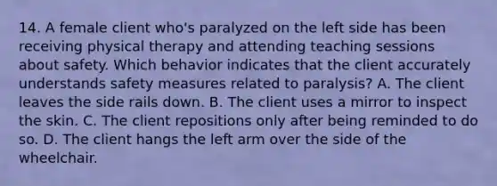 14. A female client who's paralyzed on the left side has been receiving physical therapy and attending teaching sessions about safety. Which behavior indicates that the client accurately understands safety measures related to paralysis? A. The client leaves the side rails down. B. The client uses a mirror to inspect the skin. C. The client repositions only after being reminded to do so. D. The client hangs the left arm over the side of the wheelchair.