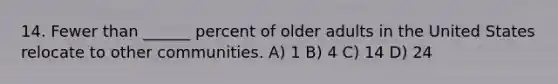 14. Fewer than ______ percent of older adults in the United States relocate to other communities. A) 1 B) 4 C) 14 D) 24