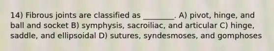 14) Fibrous joints are classified as ________. A) pivot, hinge, and ball and socket B) symphysis, sacroiliac, and articular C) hinge, saddle, and ellipsoidal D) sutures, syndesmoses, and gomphoses