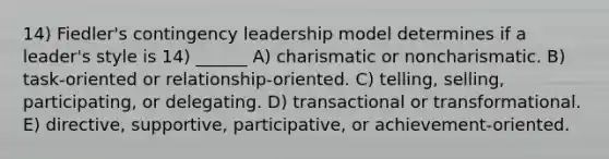 14) Fiedler's contingency leadership model determines if a leader's style is 14) ______ A) charismatic or noncharismatic. B) task-oriented or relationship-oriented. C) telling, selling, participating, or delegating. D) transactional or transformational. E) directive, supportive, participative, or achievement-oriented.