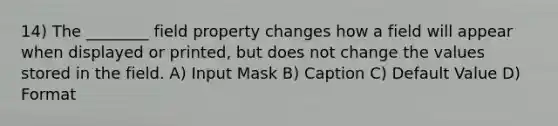 14) The ________ field property changes how a field will appear when displayed or printed, but does not change the values stored in the field. A) Input Mask B) Caption C) Default Value D) Format