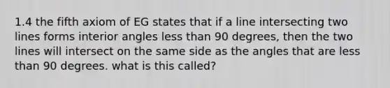 1.4 the fifth axiom of EG states that if a line intersecting two lines forms interior angles less than 90 degrees, then the two lines will intersect on the same side as the angles that are less than 90 degrees. what is this called?