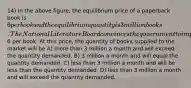 14) In the above figure, the equilibrium price of a paperback book is 6 per book and the equilibrium quantity is 3 million books. The National Literature Board convinces the government to impose a price ceiling of6 per book. At this price, the quantity of books supplied to the market will be A) more than 3 million a month and will exceed the quantity demanded. B) 3 million a month and will equal the quantity demanded. C) less than 3 million a month and will be less than the quantity demanded. D) less than 3 million a month and will exceed the quantity demanded.