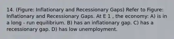 14. (Figure: Inflationary and Recessionary Gaps) Refer to Figure: Inflationary and Recessionary Gaps. At E 1 , the economy: A) is in a long - run equilibrium. B) has an inflationary gap. C) has a recessionary gap. D) has low unemployment.