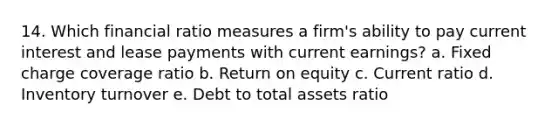 14. Which financial ratio measures a firm's ability to pay current interest and lease payments with current earnings? a. Fixed charge coverage ratio b. Return on equity c. Current ratio d. Inventory turnover e. Debt to total assets ratio