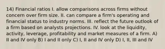 14) Financial ratios I. allow comparisons across firms without concern over firm size. II. can compare a firm's operating and financial status to industry norms. III. reflect the future outlook of a firm based on analysts projections. IV. look at the liquidity, activity, leverage, profitability and market measures of a firm. A) II and IV only B) I and II only C) I, II and IV only D) I, II, III and IV