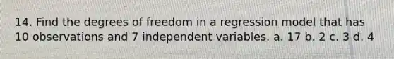 14. Find the degrees of freedom in a regression model that has 10 observations and 7 independent variables. a. 17 b. 2 c. 3 d. 4