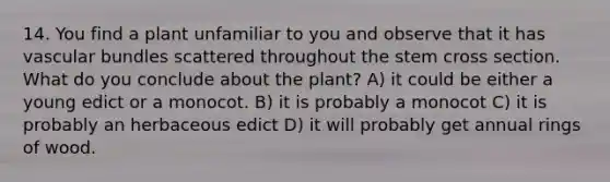 14. You find a plant unfamiliar to you and observe that it has vascular bundles scattered throughout the stem cross section. What do you conclude about the plant? A) it could be either a young edict or a monocot. B) it is probably a monocot C) it is probably an herbaceous edict D) it will probably get annual rings of wood.