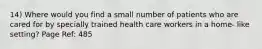 14) Where would you find a small number of patients who are cared for by specially trained health care workers in a home- like setting? Page Ref: 485