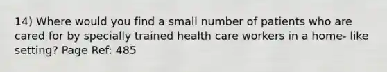 14) Where would you find a small number of patients who are cared for by specially trained health care workers in a home- like setting? Page Ref: 485