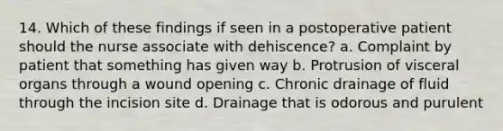 14. Which of these findings if seen in a postoperative patient should the nurse associate with dehiscence? a. Complaint by patient that something has given way b. Protrusion of visceral organs through a wound opening c. Chronic drainage of fluid through the incision site d. Drainage that is odorous and purulent