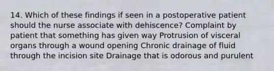 14. Which of these findings if seen in a postoperative patient should the nurse associate with dehiscence? Complaint by patient that something has given way Protrusion of visceral organs through a wound opening Chronic drainage of fluid through the incision site Drainage that is odorous and purulent