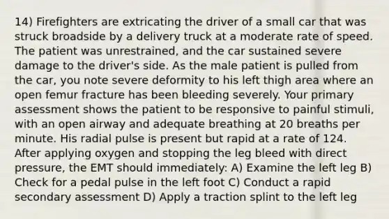 14) Firefighters are extricating the driver of a small car that was struck broadside by a delivery truck at a moderate rate of speed. The patient was unrestrained, and the car sustained severe damage to the driver's side. As the male patient is pulled from the car, you note severe deformity to his left thigh area where an open femur fracture has been bleeding severely. Your primary assessment shows the patient to be responsive to painful stimuli, with an open airway and adequate breathing at 20 breaths per minute. His radial pulse is present but rapid at a rate of 124. After applying oxygen and stopping the leg bleed with direct pressure, the EMT should immediately: A) Examine the left leg B) Check for a pedal pulse in the left foot C) Conduct a rapid secondary assessment D) Apply a traction splint to the left leg