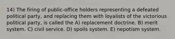 14) The firing of public-office holders representing a defeated political party, and replacing them with loyalists of the victorious political party, is called the A) replacement doctrine. B) merit system. C) civil service. D) spoils system. E) nepotism system.