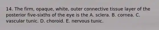 14. The firm, opaque, white, outer connective tissue layer of the posterior five-sixths of the eye is the A. sclera. B. cornea. C. vascular tunic. D. choroid. E. nervous tunic.