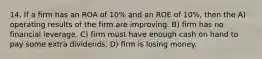 14. If a firm has an ROA of 10% and an ROE of 10%, then the A) operating results of the firm are improving. B) firm has no financial leverage. C) firm must have enough cash on hand to pay some extra dividends. D) firm is losing money.