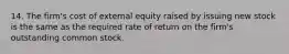 14. The firm's cost of external equity raised by issuing new stock is the same as the required rate of return on the firm's outstanding common stock.