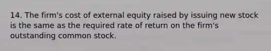 14. The firm's cost of external equity raised by issuing new stock is the same as the required rate of return on the firm's outstanding common stock.