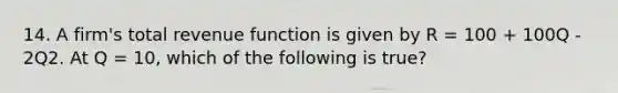 14. A firm's total revenue function is given by R = 100 + 100Q - 2Q2. At Q = 10, which of the following is true?