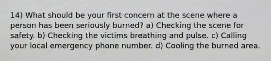 14) What should be your first concern at the scene where a person has been seriously burned? a) Checking the scene for safety. b) Checking the victims breathing and pulse. c) Calling your local emergency phone number. d) Cooling the burned area.