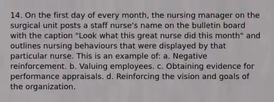 14. On the first day of every month, the nursing manager on the surgical unit posts a staff nurse's name on the bulletin board with the caption "Look what this great nurse did this month" and outlines nursing behaviours that were displayed by that particular nurse. This is an example of: a. Negative reinforcement. b. Valuing employees. c. Obtaining evidence for performance appraisals. d. Reinforcing the vision and goals of the organization.