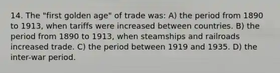 14. The "first golden age" of trade was: A) the period from 1890 to 1913, when tariffs were increased between countries. B) the period from 1890 to 1913, when steamships and railroads increased trade. C) the period between 1919 and 1935. D) the inter-war period.