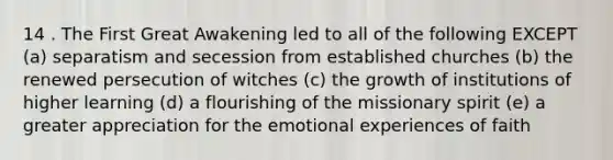 14 . The First Great Awakening led to all of the following EXCEPT (a) separatism and secession from established churches (b) the renewed persecution of witches (c) the growth of institutions of higher learning (d) a flourishing of the missionary spirit (e) a greater appreciation for the emotional experiences of faith