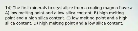 14) The first minerals to crystallize from a cooling magma have a A) low melting point and a low silica content. B) high melting point and a high silica content. C) low melting point and a high silica content. D) high melting point and a low silica content.