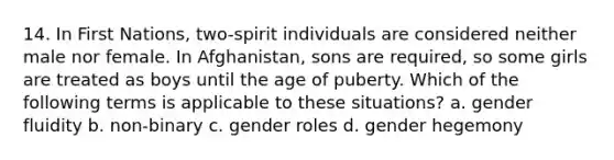 14. In First Nations, two-spirit individuals are considered neither male nor female. In Afghanistan, sons are required, so some girls are treated as boys until the age of puberty. Which of the following terms is applicable to these situations? a. gender fluidity b. non-binary c. gender roles d. gender hegemony