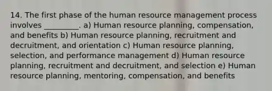 14. The first phase of the human resource management process involves _________. a) Human resource planning, compensation, and benefits b) Human resource planning, recruitment and decruitment, and orientation c) Human resource planning, selection, and performance management d) Human resource planning, recruitment and decruitment, and selection e) Human resource planning, mentoring, compensation, and benefits