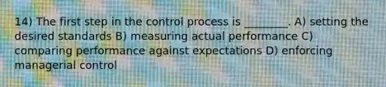 14) The first step in the control process is ________. A) setting the desired standards B) measuring actual performance C) comparing performance against expectations D) enforcing managerial control