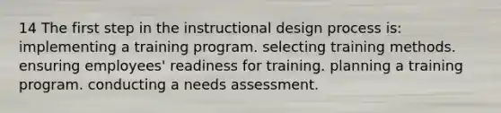 14 The first step in the instructional design process is: implementing a training program. selecting training methods. ensuring employees' readiness for training. planning a training program. conducting a needs assessment.