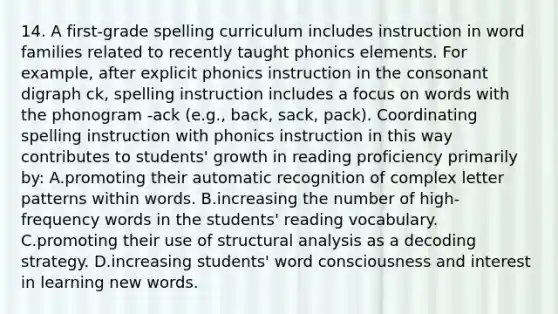 14. A first-grade spelling curriculum includes instruction in word families related to recently taught phonics elements. For example, after explicit phonics instruction in the consonant digraph ck, spelling instruction includes a focus on words with the phonogram -ack (e.g., back, sack, pack). Coordinating spelling instruction with phonics instruction in this way contributes to students' growth in reading proficiency primarily by: A.promoting their automatic recognition of complex letter patterns within words. B.increasing the number of high-frequency words in the students' reading vocabulary. C.promoting their use of structural analysis as a decoding strategy. D.increasing students' word consciousness and interest in learning new words.