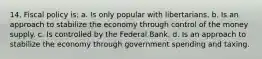 14. Fiscal policy is: a. ​Is only popular with libertarians. b. ​Is an approach to stabilize the economy through control of the money supply. c. ​Is controlled by the Federal Bank. d. ​Is an approach to stabilize the economy through government spending and taxing.