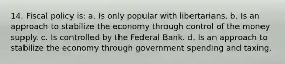 14. <a href='https://www.questionai.com/knowledge/kPTgdbKdvz-fiscal-policy' class='anchor-knowledge'>fiscal policy</a> is: a. ​Is only popular with libertarians. b. ​Is an approach to stabilize the economy through control of the money supply. c. ​Is controlled by the Federal Bank. d. ​Is an approach to stabilize the economy through government spending and taxing.