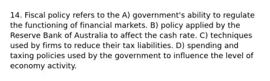 14. <a href='https://www.questionai.com/knowledge/kPTgdbKdvz-fiscal-policy' class='anchor-knowledge'>fiscal policy</a> refers to the A) government's ability to regulate the functioning of financial markets. B) policy applied by the Reserve Bank of Australia to affect the cash rate. C) techniques used by firms to reduce their tax liabilities. D) spending and taxing policies used by the government to influence the level of economy activity.