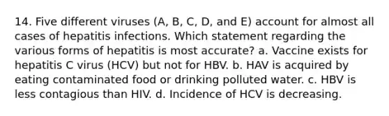 14. Five different viruses (A, B, C, D, and E) account for almost all cases of hepatitis infections. Which statement regarding the various forms of hepatitis is most accurate? a. Vaccine exists for hepatitis C virus (HCV) but not for HBV. b. HAV is acquired by eating contaminated food or drinking polluted water. c. HBV is less contagious than HIV. d. Incidence of HCV is decreasing.