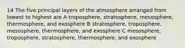 14 The five principal layers of the atmosphere arranged from lowest to highest are A troposphere, stratosphere, mesosphere, thermosphere, and exosphere B stratosphere, troposphere, mesosphere, thermosphere, and exosphere C mesosphere, troposphere, stratosphere, thermosphere, and exosphere