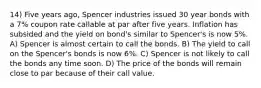 14) Five years ago, Spencer industries issued 30 year bonds with a 7% coupon rate callable at par after five years. Inflation has subsided and the yield on bond's similar to Spencer's is now 5%. A) Spencer is almost certain to call the bonds. B) The yield to call on the Spencer's bonds is now 6%. C) Spencer is not likely to call the bonds any time soon. D) The price of the bonds will remain close to par because of their call value.