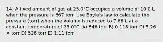 14) A fixed amount of gas at 25.0°C occupies a volume of 10.0 L when the pressure is 667 torr. Use <a href='https://www.questionai.com/knowledge/kdvBalZ1bx-boyles-law' class='anchor-knowledge'>boyle's law</a> to calculate the pressure (torr) when the volume is reduced to 7.88 L at a constant temperature of 25.0°C. A) 846 torr B) 0.118 torr C) 5.26 × torr D) 526 torr E) 1.11 torr