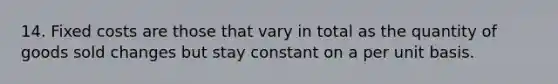 14. Fixed costs are those that vary in total as the quantity of goods sold changes but stay constant on a per unit basis.