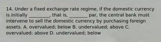 14. Under a fixed exchange rate regime, if the domestic currency is initially _________, that is, ________ par, the central bank must intervene to sell the domestic currency by purchasing foreign assets. A. overvalued; below B. undervalued; above C. overvalued; above D. undervalued; below