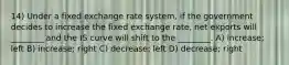 14) Under a fixed exchange rate system, if the government decides to increase the fixed exchange rate, net exports will ________ and the IS curve will shift to the ________. A) increase; left B) increase; right C) decrease; left D) decrease; right