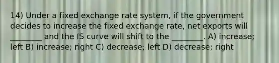 14) Under a fixed exchange rate system, if the government decides to increase the fixed exchange rate, net exports will ________ and the IS curve will shift to the ________. A) increase; left B) increase; right C) decrease; left D) decrease; right